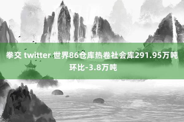 拳交 twitter 世界86仓库热卷社会库291.95万吨 环比-3.8万吨