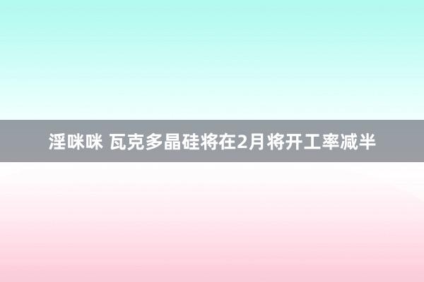 淫咪咪 瓦克多晶硅将在2月将开工率减半