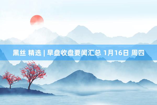 黑丝 精选 | 早盘收盘要闻汇总 1月16日 周四